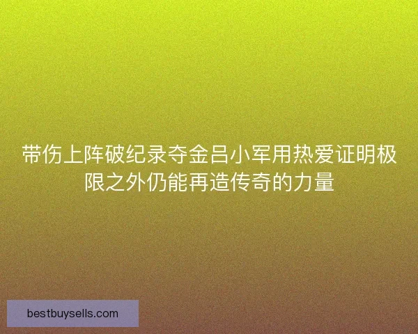 带伤上阵破纪录夺金吕小军用热爱证明极限之外仍能再造传奇的力量 带伤上阵破纪录夺金吕小军用热爱证明极限之外仍能再造传奇的力量