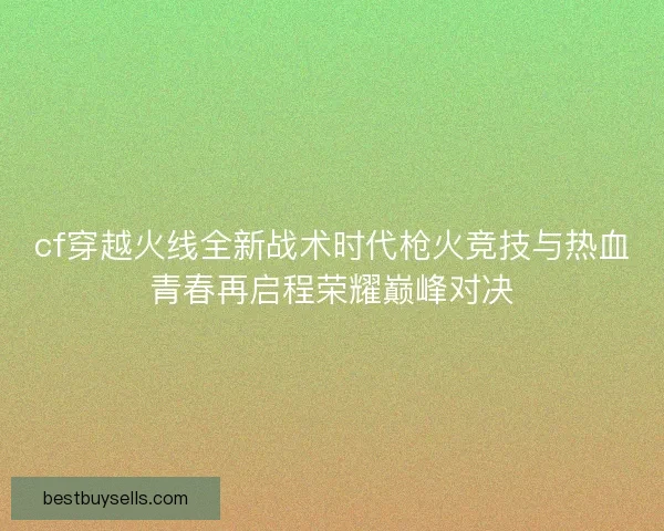 cf穿越火线全新战术时代枪火竞技与热血青春再启程荣耀巅峰对决