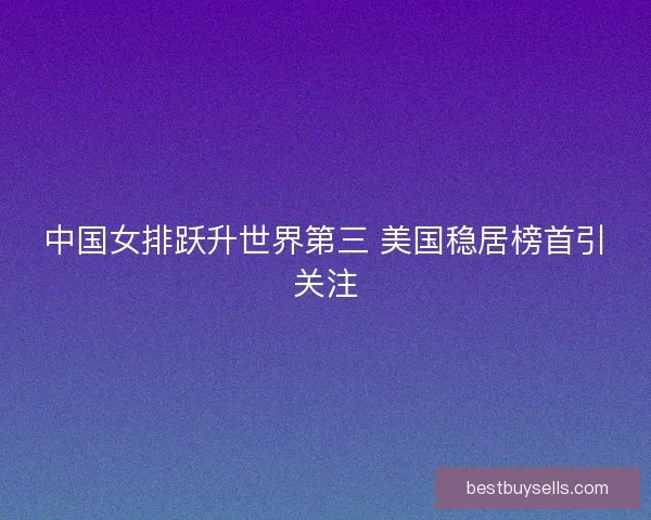 中国女排跃升世界第三 美国稳居榜首引关注