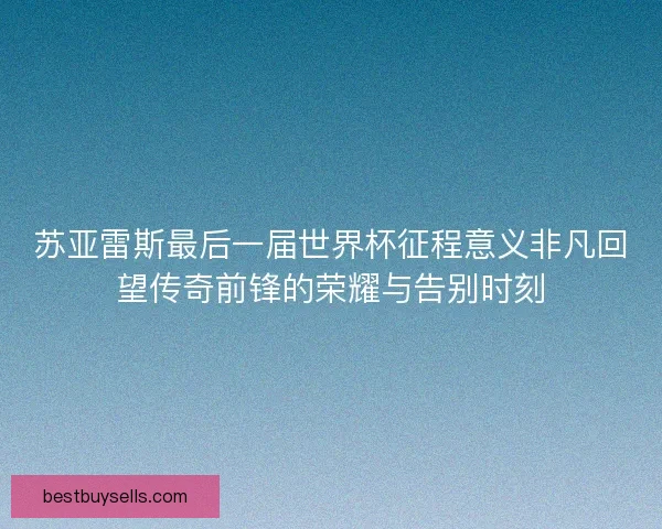 苏亚雷斯最后一届世界杯征程意义非凡回望传奇前锋的荣耀与告别时刻